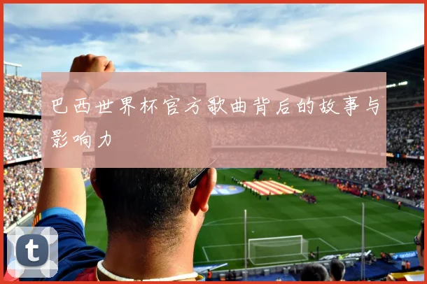 巴西世界杯官方歌曲背后的故事与影响力