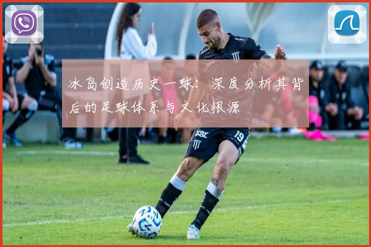 冰岛创造历史一球：深度分析其背后的足球体系与文化根源