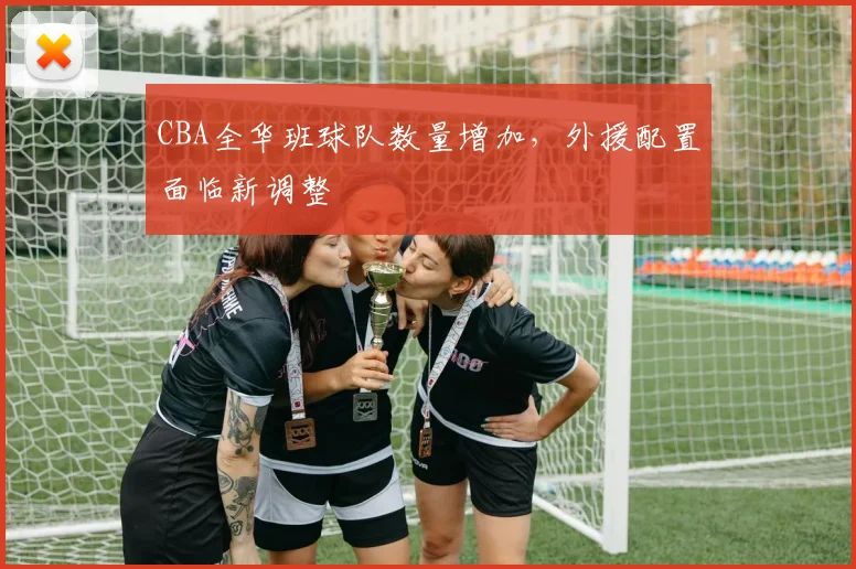 CBA全华班球队数量增加，外援配置面临新调整